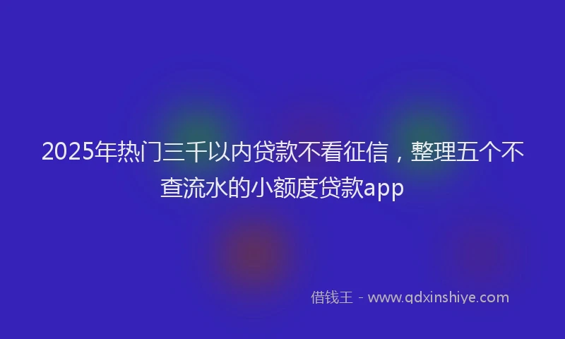2025年热门三千以内贷款不看征信，整理五个不查流水的小额度贷款app