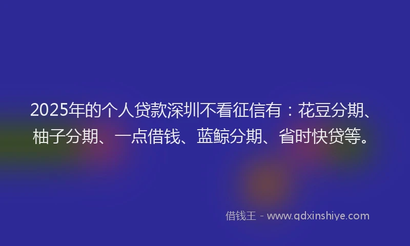 2025年的个人贷款深圳不看征信有：花豆分期、柚子分期、一点借钱、蓝鲸分期、省时快贷等。