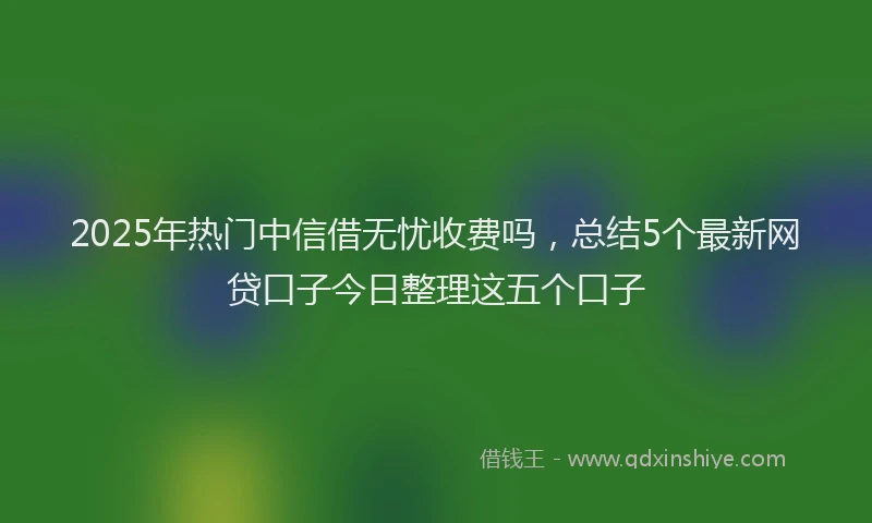 2025年热门中信借无忧收费吗，总结5个最新网贷口子今日整理这五个口子