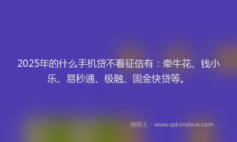 2025年的什么手机贷不看征信有：牵牛花、钱小乐、易秒通、极融、固金快贷等。