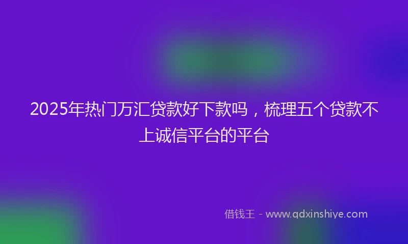 2025年热门万汇贷款好下款吗，梳理五个贷款不上诚信平台的平台