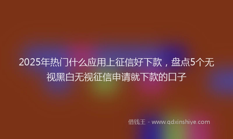 2025年热门什么应用上征信好下款，盘点5个无视黑白无视征信申请就下款的口子