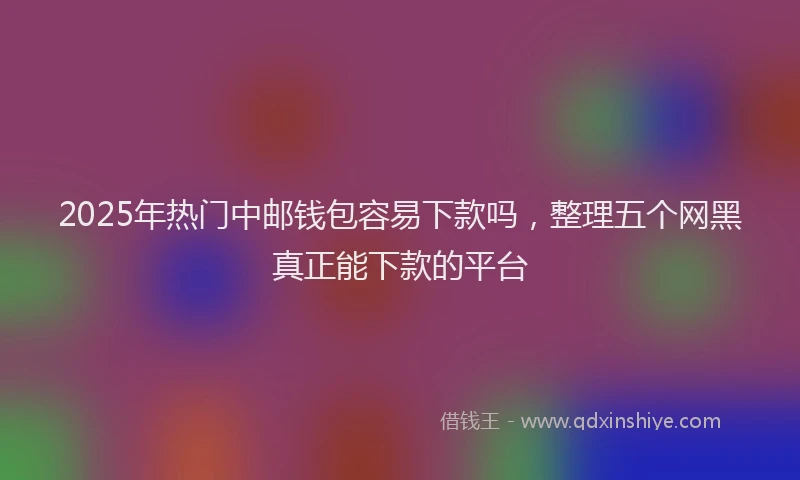 2025年热门中邮钱包容易下款吗，整理五个网黑真正能下款的平台