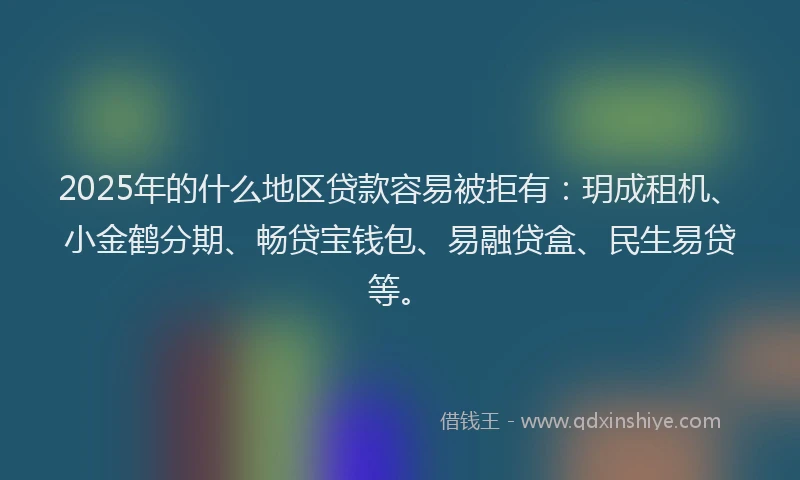 2025年的什么地区贷款容易被拒有：玥成租机、小金鹤分期、畅贷宝钱包、易融贷盒、民生易贷等。