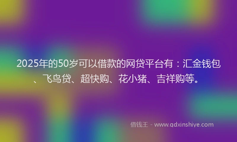 2025年的50岁可以借款的网贷平台有：汇金钱包、飞鸟贷、超快购、花小猪、吉祥购等。