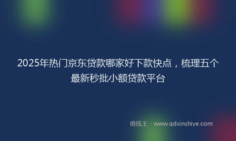 2025年热门京东贷款哪家好下款快点，梳理五个最新秒批小额贷款平台