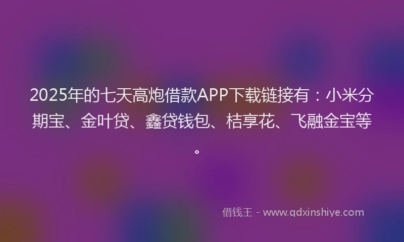 2025年的七天高炮借款APP下载链接有：小米分期宝、金叶贷、鑫贷钱包、桔享花、飞融金宝等。