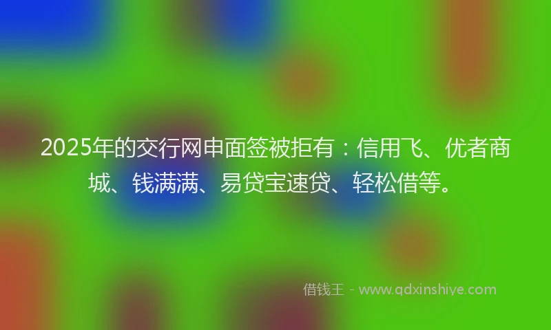 2025年的交行网申面签被拒有：信用飞、优者商城、钱满满、易贷宝速贷、轻松借等。