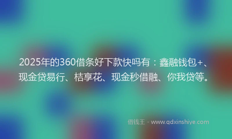 2025年的360借条好下款快吗有：鑫融钱包+、现金贷易行、桔享花、现金秒借融、你我贷等。