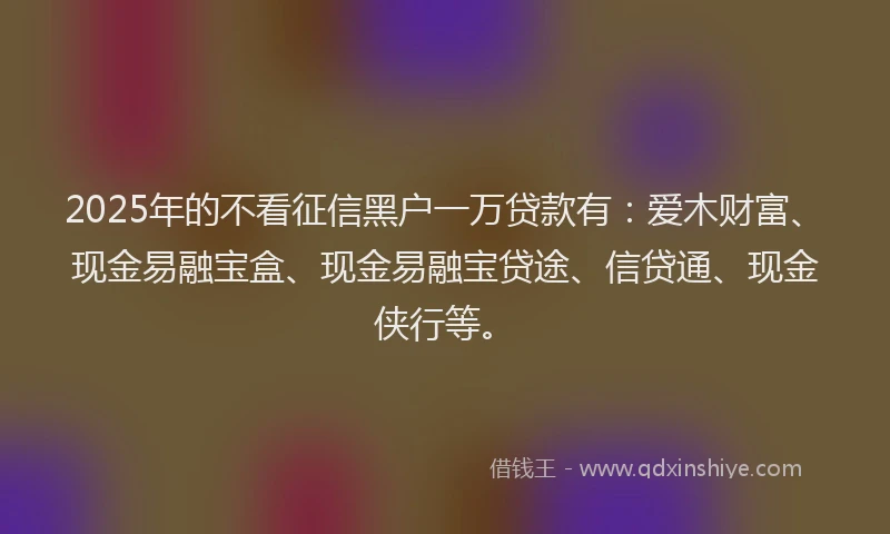 2025年的不看征信黑户一万贷款有：爱木财富、现金易融宝盒、现金易融宝贷途、信贷通、现金侠行等。