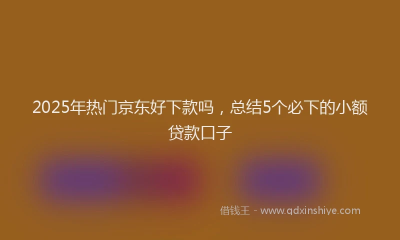 2025年热门京东好下款吗，总结5个必下的小额贷款口子