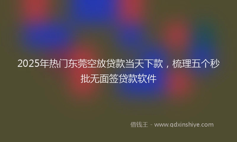 2025年热门东莞空放贷款当天下款，梳理五个秒批无面签贷款软件