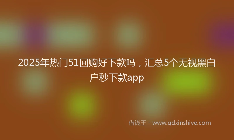 2025年热门51回购好下款吗，汇总5个无视黑白户秒下款app