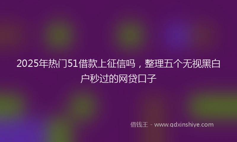 2025年热门51借款上征信吗，整理五个无视黑白户秒过的网贷口子