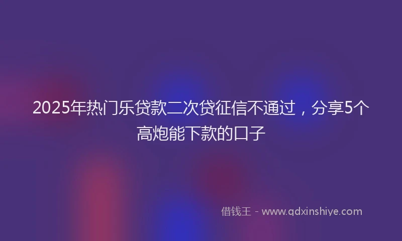 2025年热门乐贷款二次贷征信不通过，分享5个高炮能下款的口子