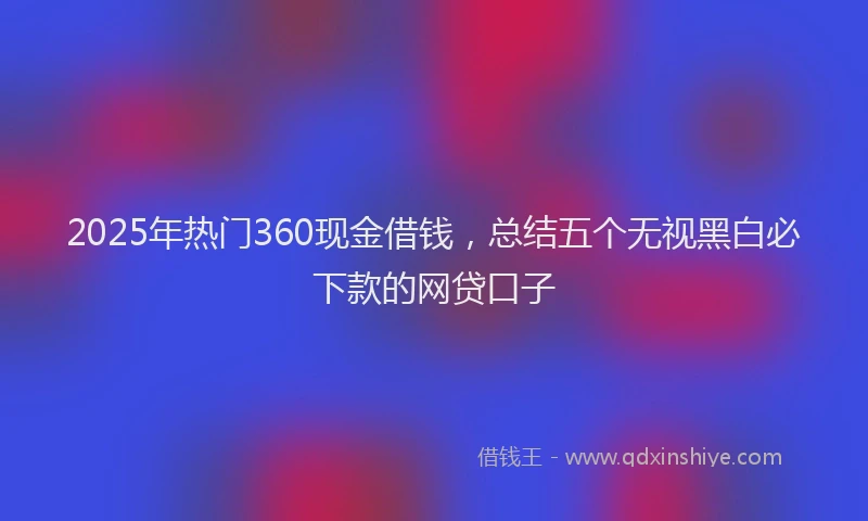2025年热门360现金借钱，总结五个无视黑白必下款的网贷口子