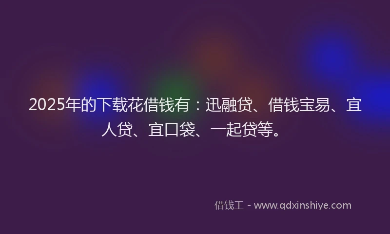 2025年的下载花借钱有：迅融贷、借钱宝易、宜人贷、宜口袋、一起贷等。