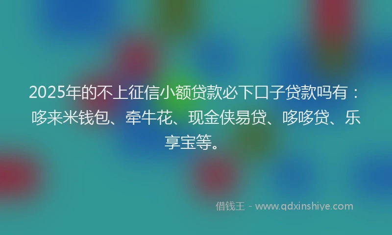 2025年的不上征信小额贷款必下口子贷款吗有：哆来米钱包、牵牛花、现金侠易贷、哆哆贷、乐享宝等。