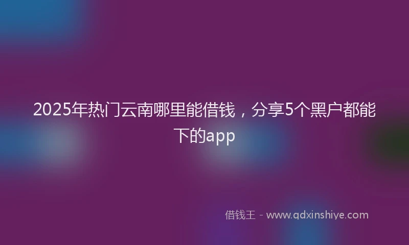 2025年热门云南哪里能借钱，分享5个黑户都能下的app
