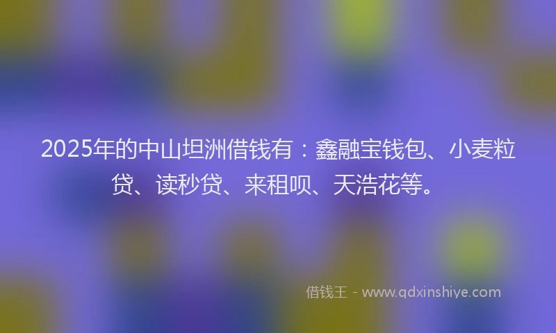 2025年的中山坦洲借钱有：鑫融宝钱包、小麦粒贷、读秒贷、来租呗、天浩花等。
