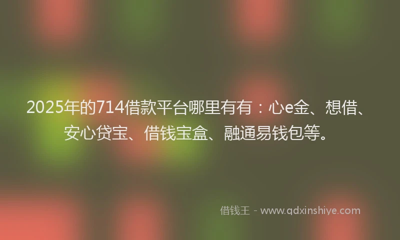 2025年的714借款平台哪里有有：心e金、想借、安心贷宝、借钱宝盒、融通易钱包等。