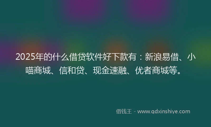2025年的什么借贷软件好下款有：新浪易借、小喵商城、信和贷、现金速融、优者商城等。