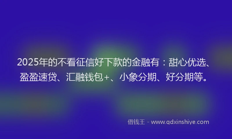 2025年的不看征信好下款的金融有：甜心优选、盈盈速贷、汇融钱包+、小象分期、好分期等。