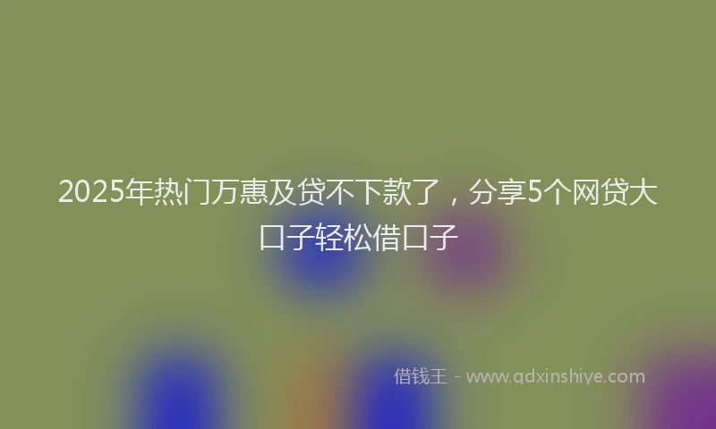 2025年热门万惠及贷不下款了，分享5个网贷大口子轻松借口子