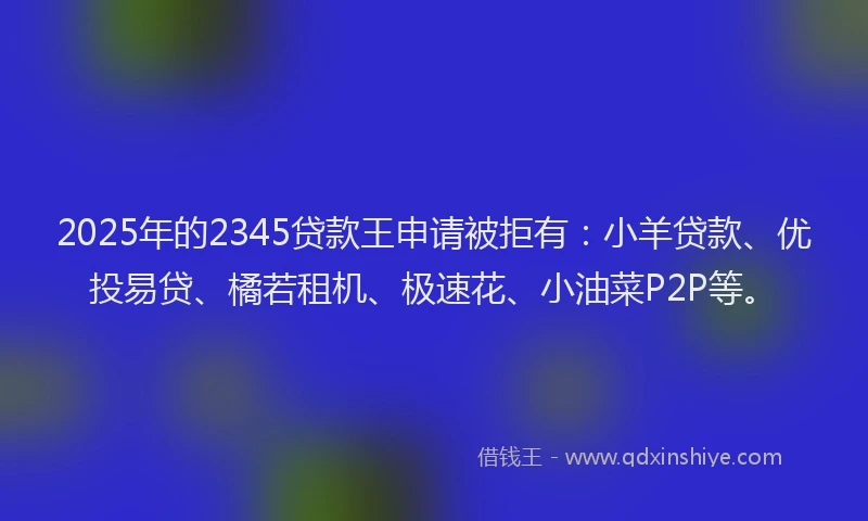 2025年的2345贷款王申请被拒有：小羊贷款、优投易贷、橘若租机、极速花、小油菜P2P等。