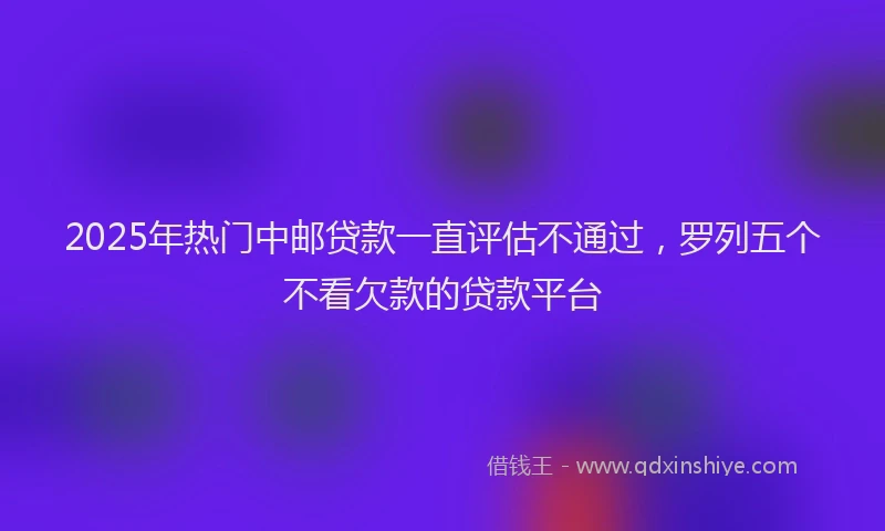 2025年热门中邮贷款一直评估不通过，罗列五个不看欠款的贷款平台