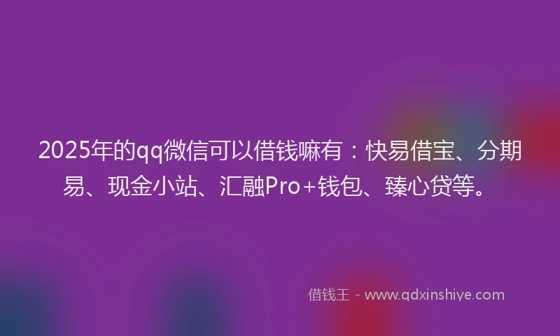 2025年的qq微信可以借钱嘛有：快易借宝、分期易、现金小站、汇融Pro+钱包、臻心贷等。