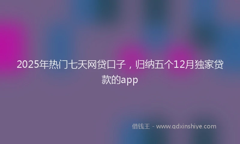 2025年热门七天网贷口子，归纳五个12月独家贷款的app