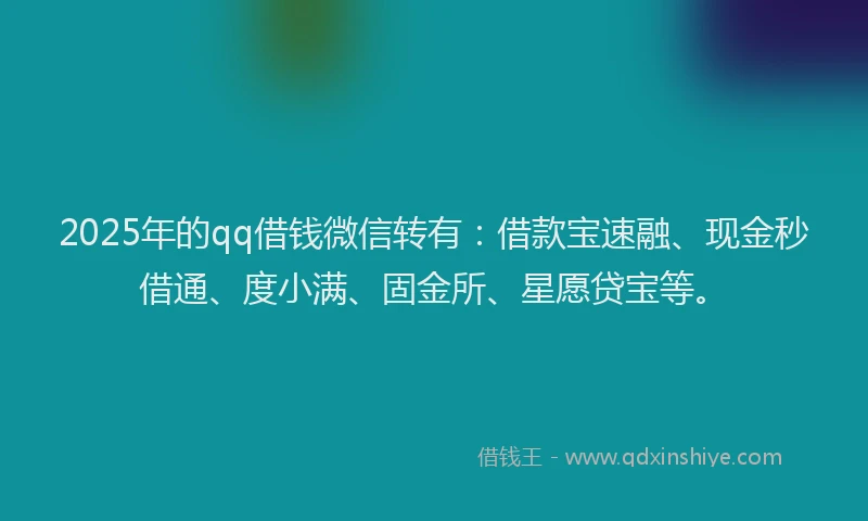 2025年的qq借钱微信转有：借款宝速融、现金秒借通、度小满、固金所、星愿贷宝等。