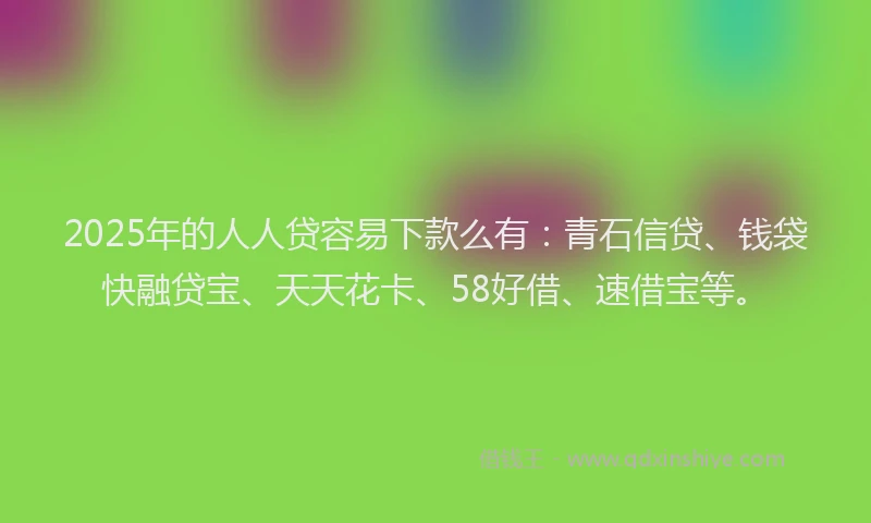 2025年的人人贷容易下款么有：青石信贷、钱袋快融贷宝、天天花卡、58好借、速借宝等。