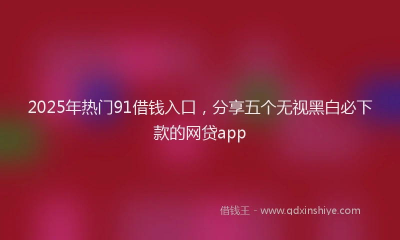 2025年热门91借钱入口，分享五个无视黑白必下款的网贷app