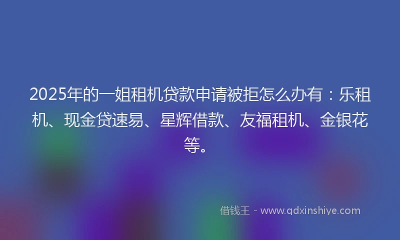 2025年的一姐租机贷款申请被拒怎么办有：乐租机、现金贷速易、星辉借款、友福租机、金银花等。