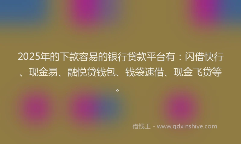 2025年的下款容易的银行贷款平台有：闪借快行、现金易、融悦贷钱包、钱袋速借、现金飞贷等。