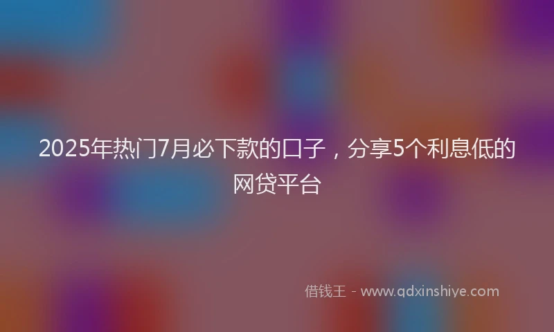 2025年热门7月必下款的口子，分享5个利息低的网贷平台