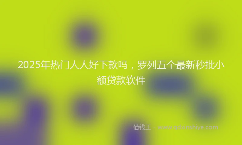 2025年热门人人好下款吗，罗列五个最新秒批小额贷款软件