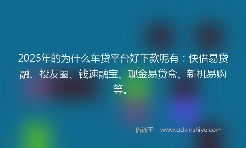 2025年的为什么车贷平台好下款呢有：快借易贷融、投友圈、钱速融宝、现金易贷盒、新机易购等。
