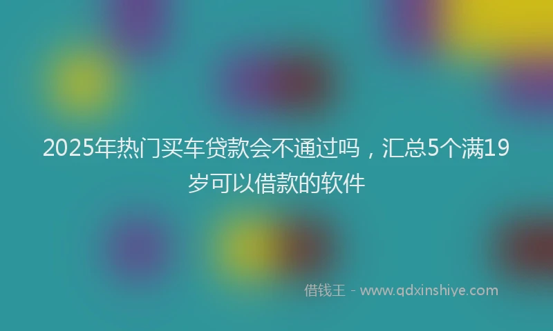 2025年热门买车贷款会不通过吗，汇总5个满19岁可以借款的软件