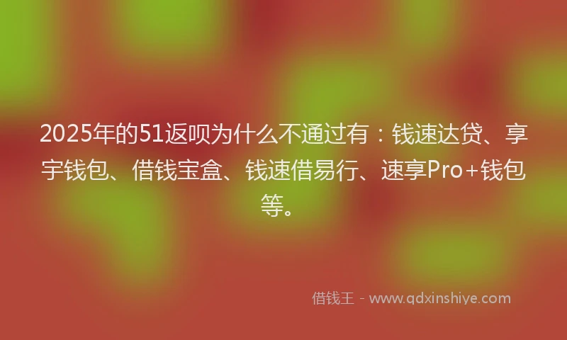 2025年的51返呗为什么不通过有：钱速达贷、享宇钱包、借钱宝盒、钱速借易行、速享Pro+钱包等。