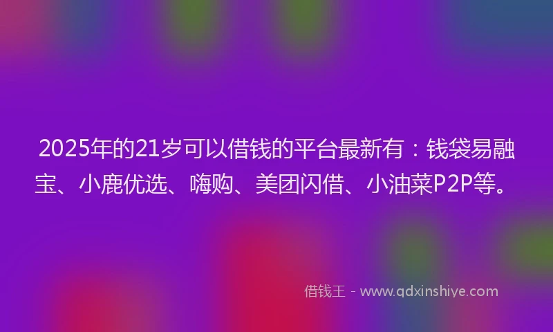 2025年的21岁可以借钱的平台最新有：钱袋易融宝、小鹿优选、嗨购、美团闪借、小油菜P2P等。