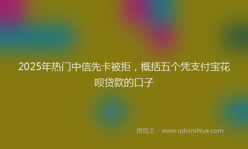 2025年热门中信先卡被拒，概括五个凭支付宝花呗贷款的口子