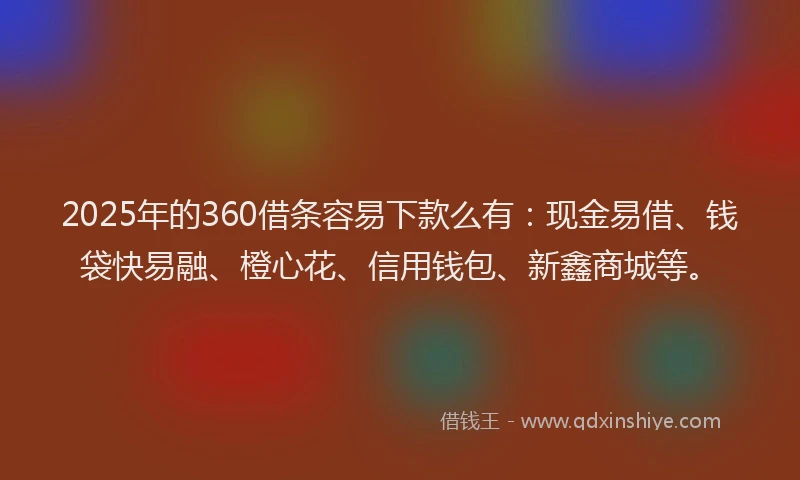 2025年的360借条容易下款么有：现金易借、钱袋快易融、橙心花、信用钱包、新鑫商城等。