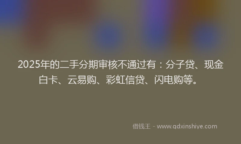 2025年的二手分期审核不通过有：分子贷、现金白卡、云易购、彩虹信贷、闪电购等。