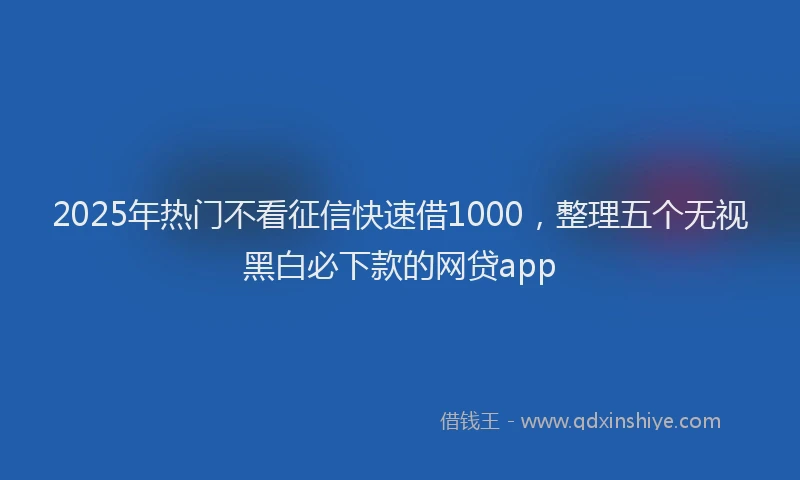 2025年热门不看征信快速借1000，整理五个无视黑白必下款的网贷app
