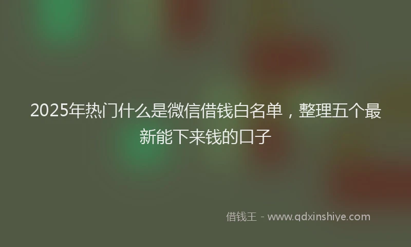 2025年热门什么是微信借钱白名单，整理五个最新能下来钱的口子