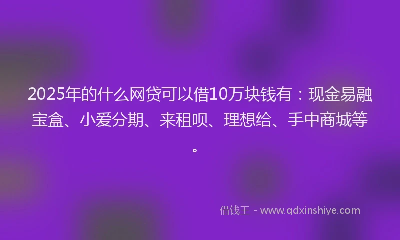 2025年的什么网贷可以借10万块钱有：现金易融宝盒、小爱分期、来租呗、理想给、手中商城等。