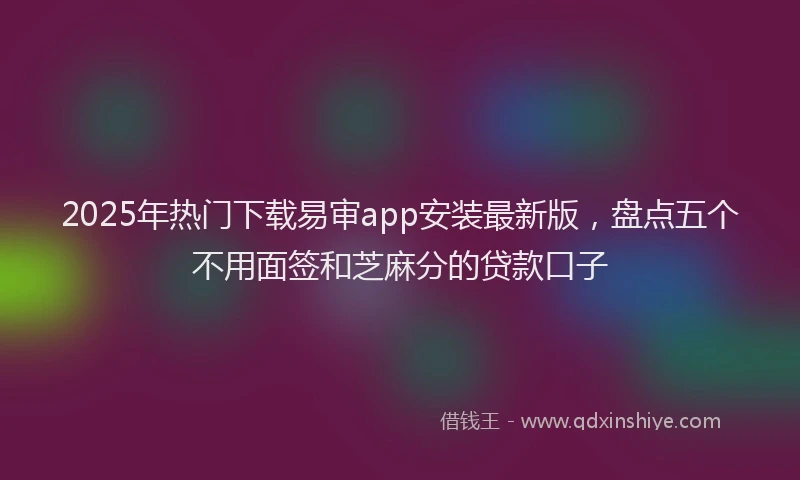 2025年热门下载易审app安装最新版，盘点五个不用面签和芝麻分的贷款口子
